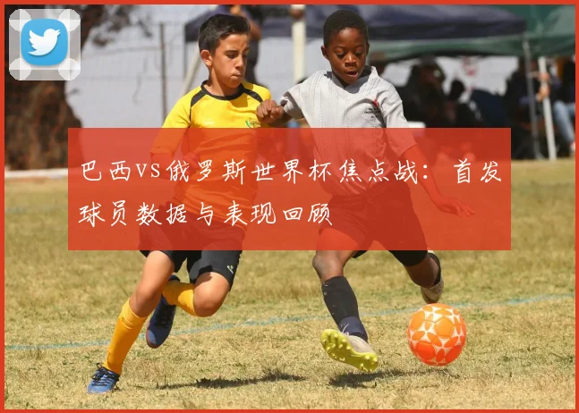 巴西vs俄罗斯世界杯焦点战：首发球员数据与表现回顾