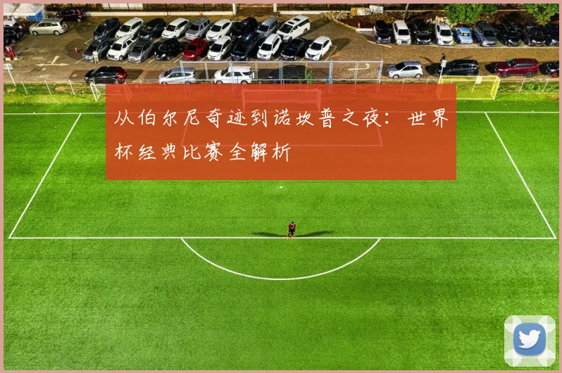 从伯尔尼奇迹到诺坎普之夜：世界杯经典比赛全解析