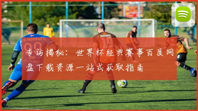 专访揭秘：世界杯经典赛事百度网盘下载资源一站式获取指南