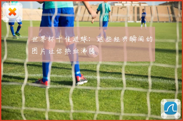 世界杯十佳进球:这些经典瞬间的图片让你热血沸腾
