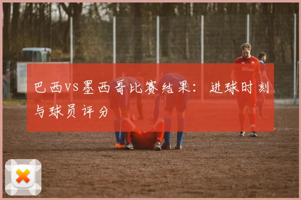 巴西vs墨西哥比赛结果：进球时刻与球员评分