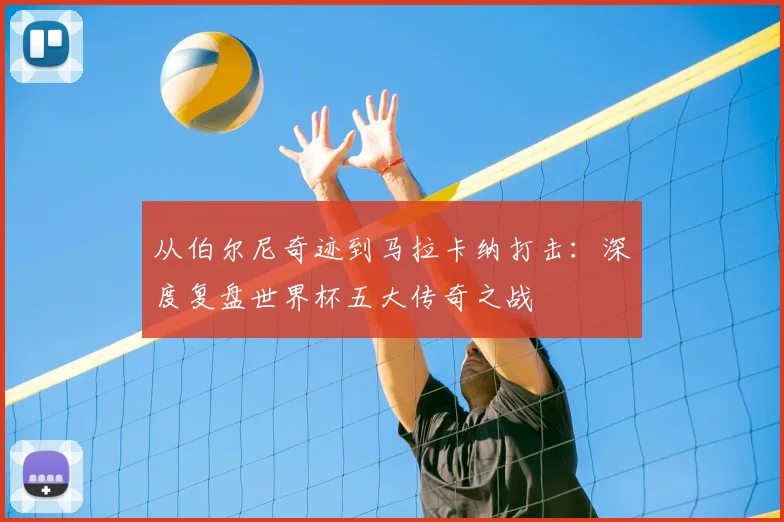 从伯尔尼奇迹到马拉卡纳打击：深度复盘世界杯五大传奇之战