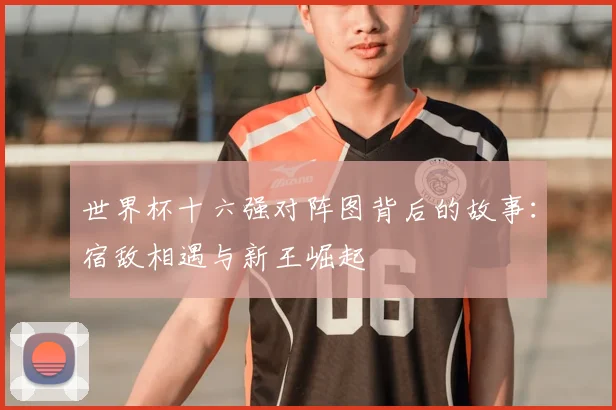世界杯十六强对阵图背后的故事:宿敌相遇与新王崛起