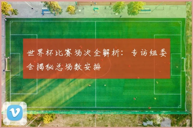 世界杯比赛场次全解析：专访组委会揭秘总场数安排
