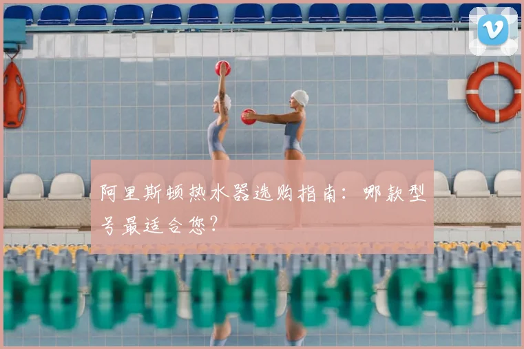阿里斯顿热水器选购指南：哪款型号最适合您？