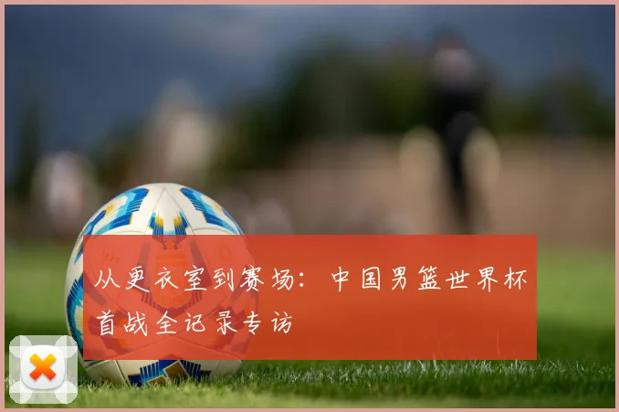 从更衣室到赛场：中国男篮世界杯首战全记录专访