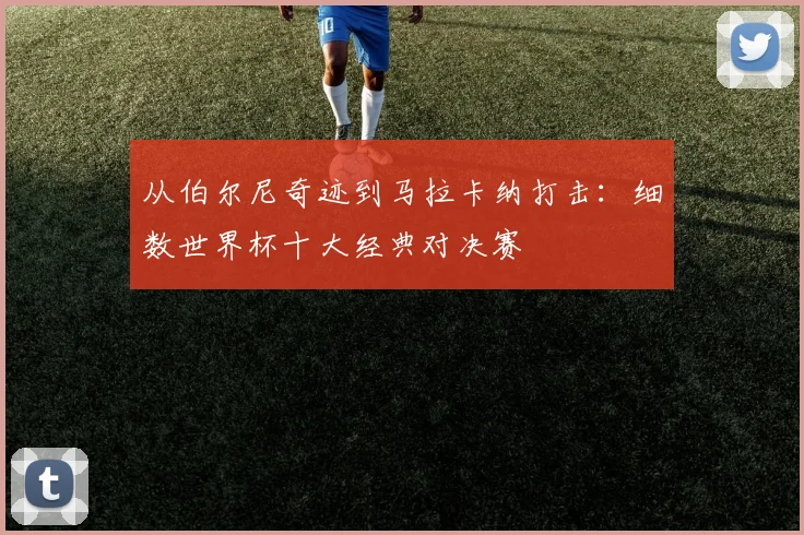 从伯尔尼奇迹到马拉卡纳打击:细数世界杯十大经典对决赛