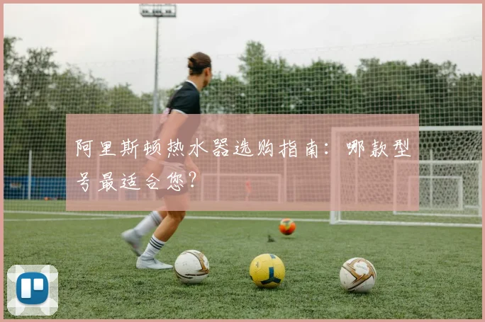 阿里斯顿热水器选购指南：哪款型号最适合您？