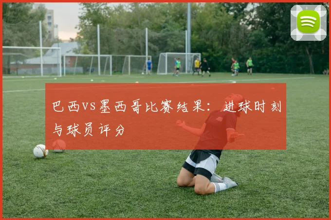 巴西vs墨西哥比赛结果：进球时刻与球员评分