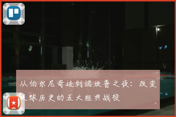 从伯尔尼奇迹到诺坎普之夜:改变足球历史的五大经典战役