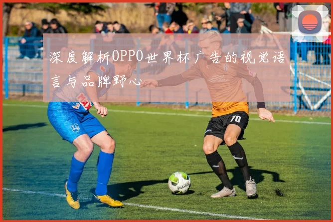 深度解析OPPO世界杯广告的视觉语言与品牌野心