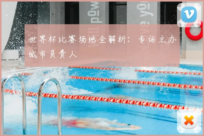 世界杯比赛场地全解析：专访主办城市负责人