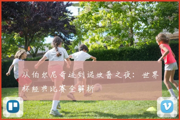 从伯尔尼奇迹到诺坎普之夜：世界杯经典比赛全解析