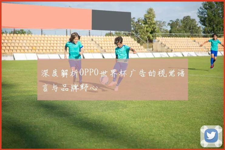 深度解析OPPO世界杯广告的视觉语言与品牌野心