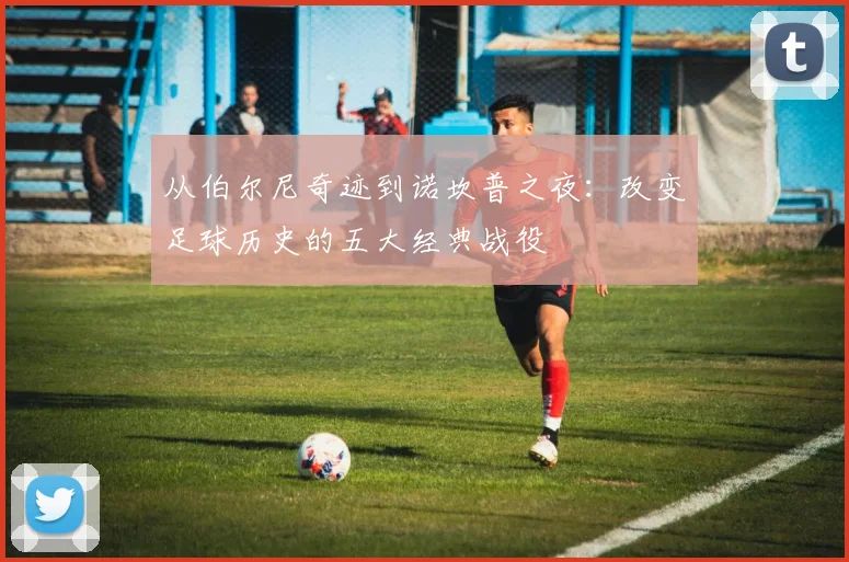 从伯尔尼奇迹到诺坎普之夜:改变足球历史的五大经典战役