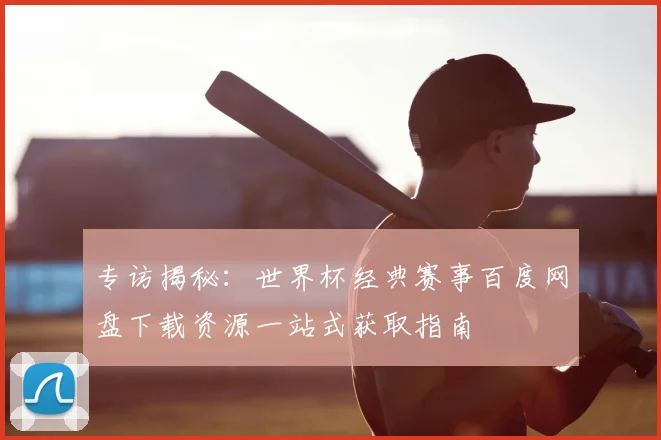 专访揭秘：世界杯经典赛事百度网盘下载资源一站式获取指南