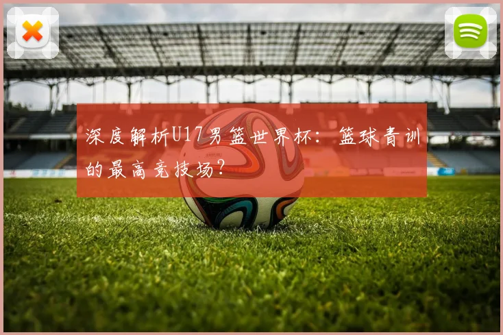 深度解析U17男篮世界杯：篮球青训的最高竞技场？