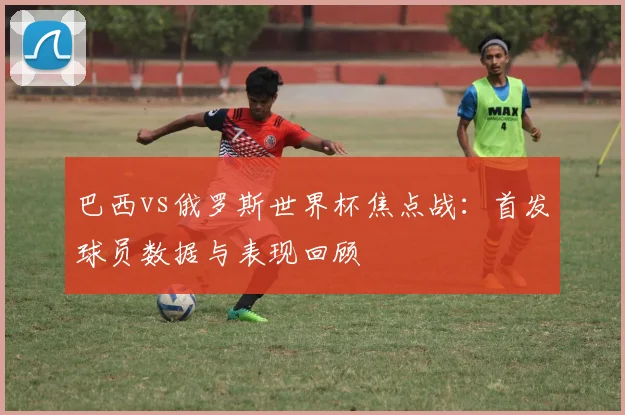 巴西vs俄罗斯世界杯焦点战：首发球员数据与表现回顾