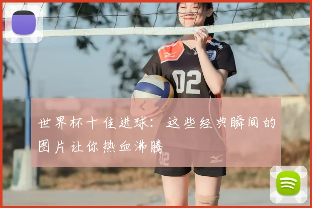世界杯十佳进球:这些经典瞬间的图片让你热血沸腾