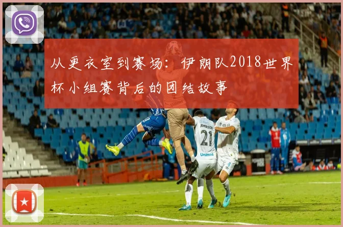 从更衣室到赛场：伊朗队2018世界杯小组赛背后的团结故事