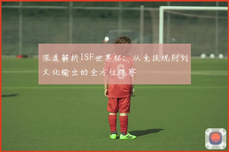 深度解析ISF世界杯：从竞技规则到文化输出的全方位观察
