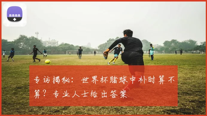 专访揭秘：世界杯赌球中补时算不算？专业人士给出答案