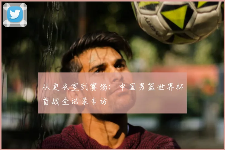 从更衣室到赛场：中国男篮世界杯首战全记录专访