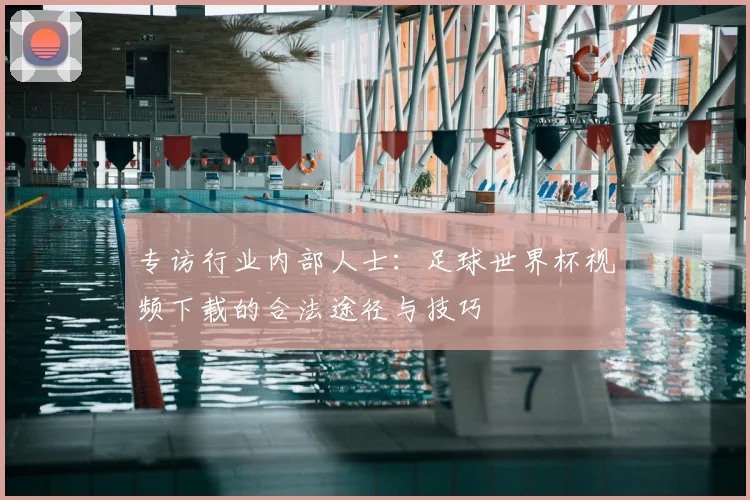 专访行业内部人士：足球世界杯视频下载的合法途径与技巧