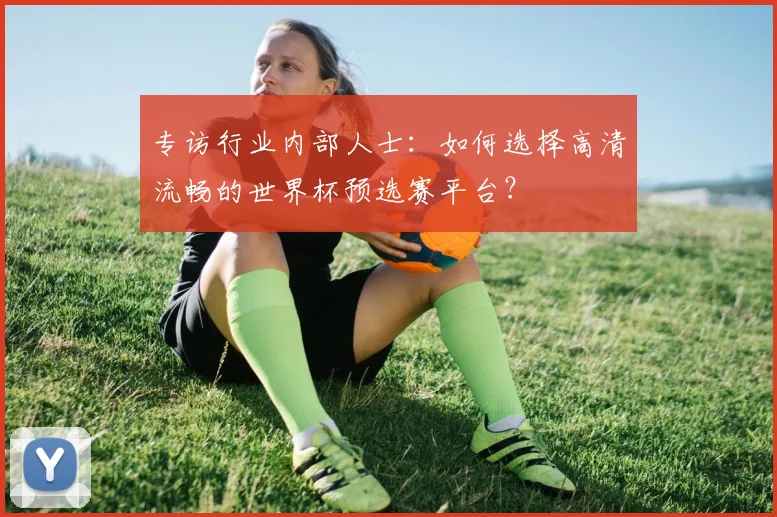 专访行业内部人士:如何选择高清流畅的世界杯预选赛平台?